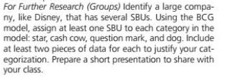 For Further Research (Groups) Identify a large compa-
ny, like Disney, that has several SBUS. Using the BCG
model, assign at least one SBU to each category in the
model: star, cash cow, question mark, and dog. Include
at least two pieces of data for each to justify your cat-
egorization. Prepare a short presentation to share with
your class.
