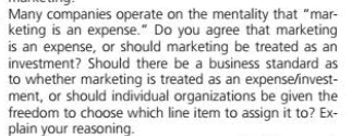 Many companies operate on the mentality that "mar-
keting is an expense." Do you agree that marketing
is an expense, or should marketing be treated as an
investment? Should there be a business standard as
to whether marketing is treated as an expense/invest-
ment, or should individual organizations be given the
freedom to choose which line item to assign it to? Ex-
plain your reasoning.
