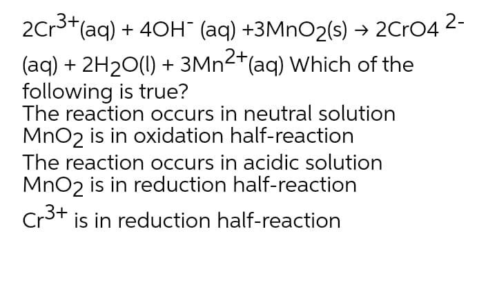 2Cr3+(aq) + 40H" (aq) +3MNO2(s) → 2CRO4 2-
(aq) + 2H20(1) + 3MN2+(aq) Which of the
following is true?
The reaction occurs in neutral solution
MnO2 is in oxidation half-reaction
The reaction occurs in acidic solution
MnO2 is in reduction half-reaction
Cr3+ is in reduction half-reaction
