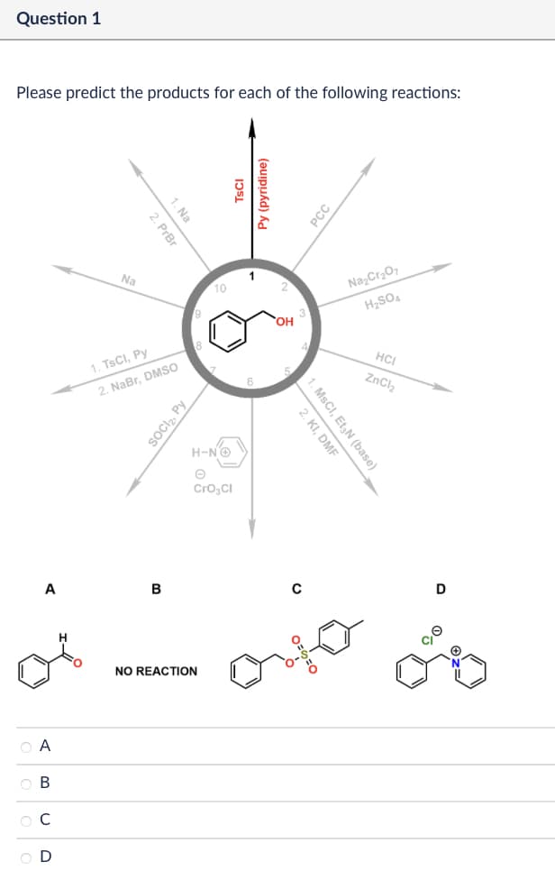 Question 1
Please predict the products for each of the following reactions:
A
ABCD
1. Na
2. PrBr
Na
10
1. TsCl, Py
2. NaBr, DMSO
SOCI₂, Py
B
เวรเ
H-N→
Θ
Cro₂Cl
NO REACTION
Py (pyridine)
OH
PCC
Na2Cr2O7
H2SO4
HCI
ZnCl2
2. KI, DMF
1. MsCI, Et N (base)
0
C
D