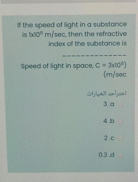 If the speed of light in a substance
is Ix108 m/sec, then the refractive
index of the substance is
--
Speed of light in space, C = 3x108)
(m/sec
اخترأحد الخيارات
3.a
4.b0
2.C
0.3.d
