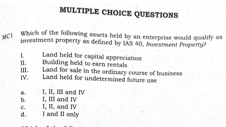 MC1 Which of the following assets held by an enterprise would qualify as
MULTIPLE CHOICE QUESTIONS
Which of the following assets held by an enterprise would qualify as
investment property as defined by IAS 40, Investment Property?
Land held for capital appreciation
Building held to earn rentals
Land for sale in the ordinary course of business
Land held for undetermined future use
I.
II.
III.
IV.
I, II, III and IV
I, III and IV
I, II, and IV
I and II only
а.
b.
с.
d.
