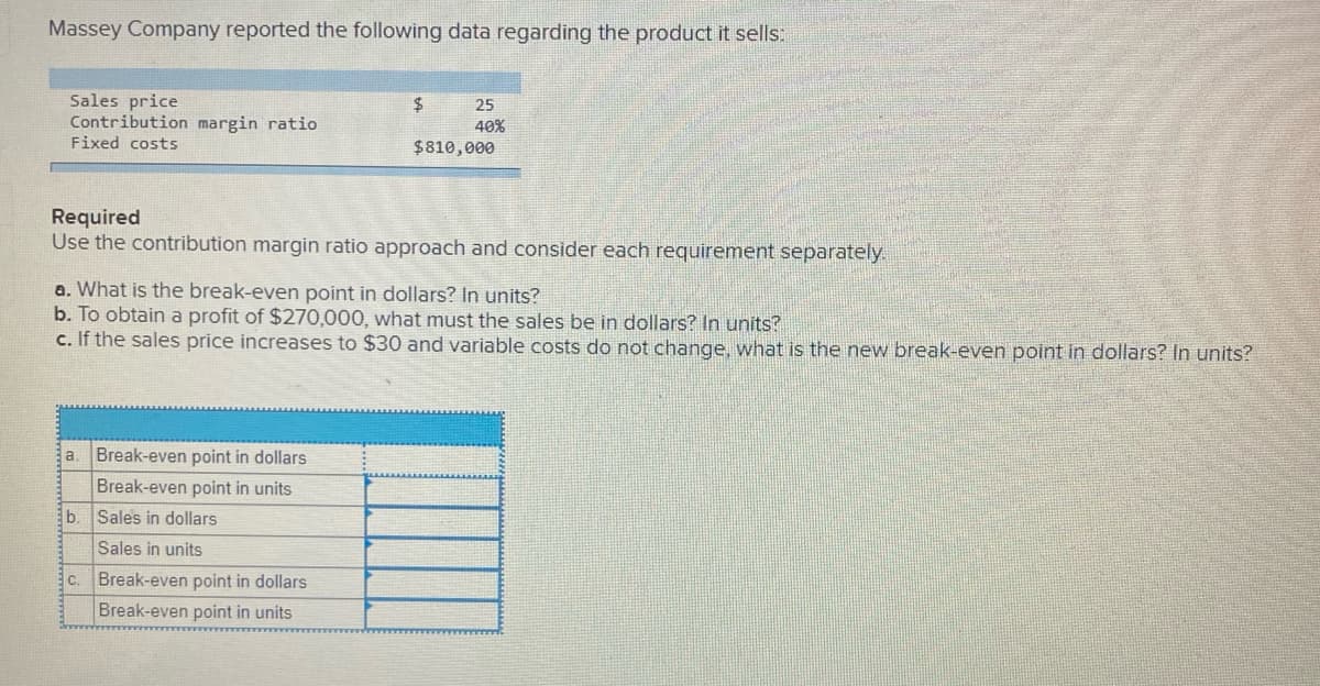 Massey Company reported the following data regarding the product it sells:
Sales price
Contribution margin ratio
Fixed costs
$4
25
40%
$810,000
Required
Use the contribution margin ratio approach and consider each requirement separately.
a. What is the break-even point in dollars? In units?
b. To obtain a profit of $270,000, what must the sales be in dollars? In units?
c. If the sales price increases to $30 and variable costs do not change, what is the new break-even point in dollars? In units?
Break-even point in dollars
Break-even point in units
b. Sales in dollars
Sales in units
C.
Break-even point in dollars
Break-even point in units
