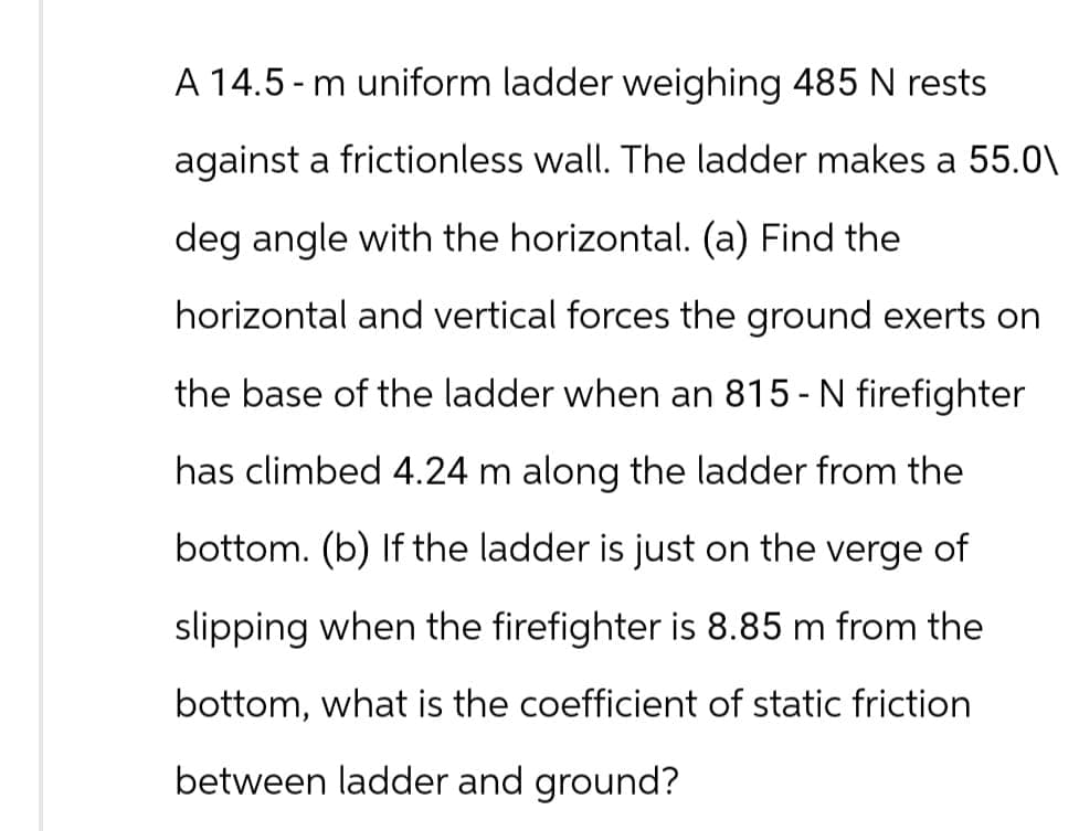 A 14.5-m uniform ladder weighing 485 N rests
against a frictionless wall. The ladder makes a 55.0\
deg angle with the horizontal. (a) Find the
horizontal and vertical forces the ground exerts on
the base of the ladder when an 815 - N firefighter
has climbed 4.24 m along the ladder from the
bottom. (b) If the ladder is just on the verge of
slipping when the firefighter is 8.85 m from the
bottom, what is the coefficient of static friction
between ladder and ground?
