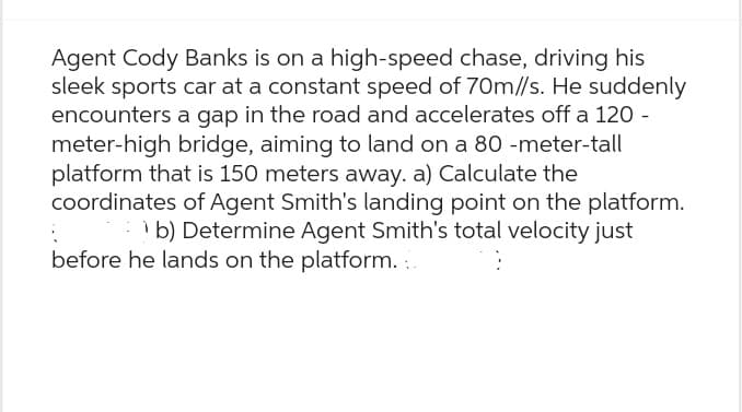 Agent Cody Banks is on a high-speed chase, driving his
sleek sports car at a constant speed of 70m//s. He suddenly
encounters a gap in the road and accelerates off a 120 -
meter-high bridge, aiming to land on a 80 -meter-tall
platform that is 150 meters away. a) Calculate the
coordinates of Agent Smith's landing point on the platform.
b) Determine Agent Smith's total velocity just
:
before he lands on the platform.