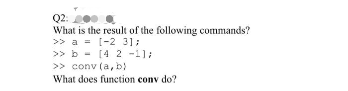 Q2:
What is the result of the following commands?
>> a = [-2 3];
>> b= [4 2 -1];
>> conv (a, b)
What does function conv do?