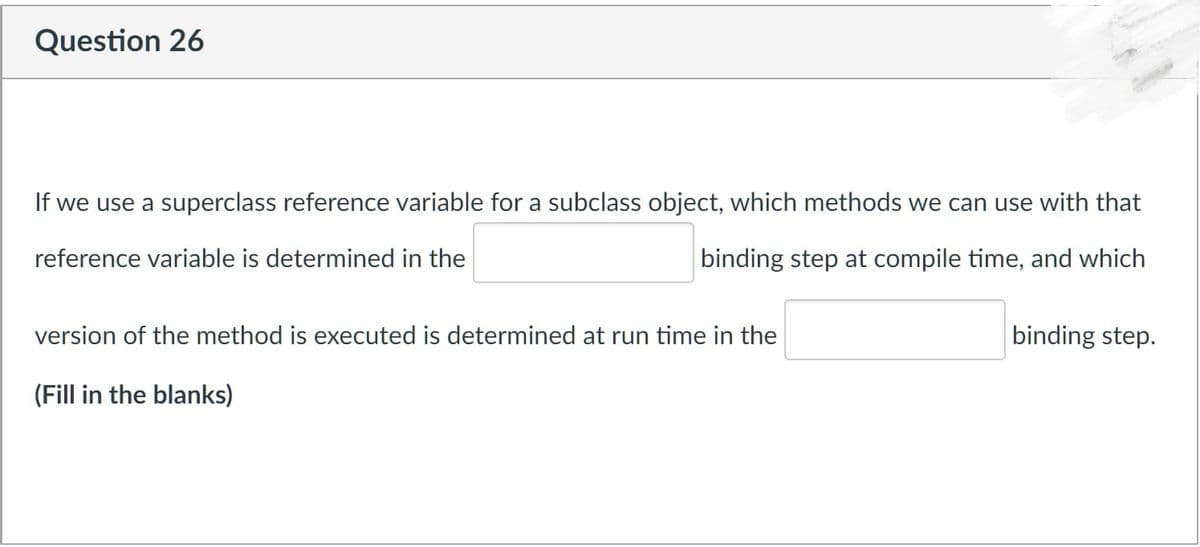 Question 26
If we use a superclass reference variable for a subclass object, which methods we can use with that
reference variable is determined in the
binding step at compile time, and which
version of the method is executed is determined at run time in the
(Fill in the blanks)
binding step.