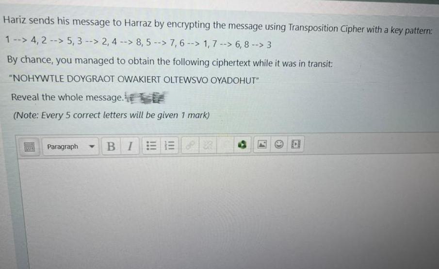 Hariz sends his message to Harraz by encrypting the message using Transposition Cipher with a key pattern:
1 --> 4, 2 --> 5, 3 -> 2, 4 -> 8, 5 -> 7,6 --> 1,7 --> 6, 8 --> 3
--
By chance, you managed to obtain the following ciphertext while it was in transit:
"NOHYWTLE DOYGRAOT OWAKIERT OLTEWSVO OYADOHUT"
Reveal the whole message.
(Note: Every 5 correct letters will be given 1 mark)
Paragraph BIEELR
Y
4
