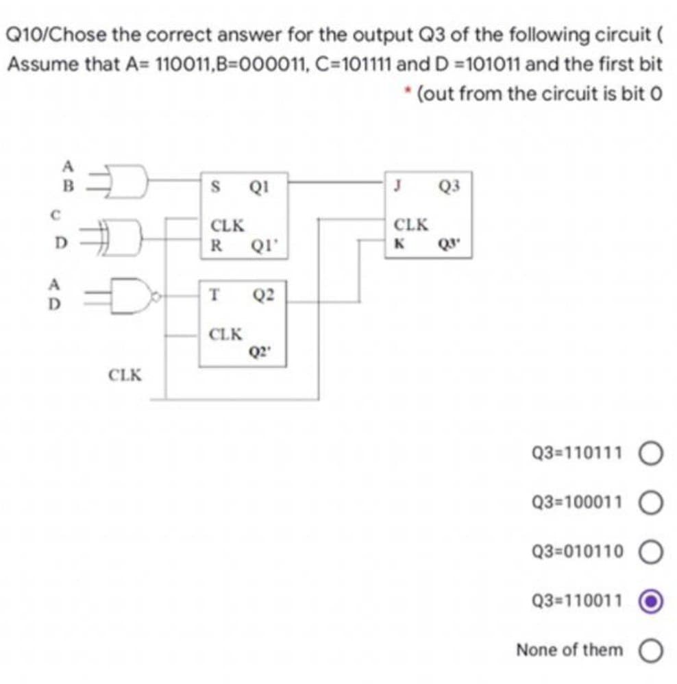 Q10/Chose the correct answer for the output Q3 of the following circuit (
Assume that A=
110011,B=000011,
C=101111 and D =101011 and the first bit
* (out from the circuit is bit 0
C
D
A
D
CLK
S
CLK
R QI'
T
QI
CLK
Q2
Q2"
J
CLK
K
Q3
Q3"
Q3=110111
Q3=100011
Q3-010110
Q3=110011
None of them