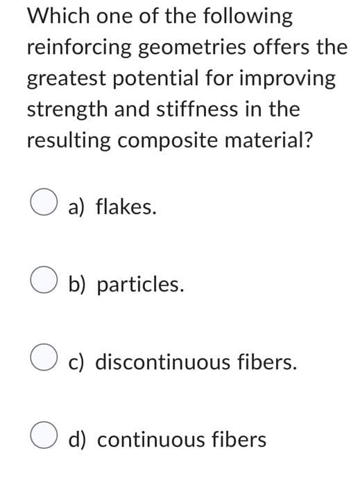 Which one of the following
reinforcing geometries offers the
greatest potential for improving
strength and stiffness in the
resulting composite material?
a) flakes.
Ob) particles.
O c) discontinuous fibers.
O d) continuous fibers