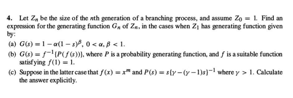 4. Let Zn be the size of the nth generation of a branching process, and assume Zo = 1. Find an
expression for the generating function Gn of Zn, in the cases when Z₁ has generating function given
by:
(a) G(s) = 1-a(1-s), 0 <a, ß < 1.
(b) G(s) = f-¹{P(f(s))}, where P is a probability generating function, and f is a suitable function
satisfying f(1) = 1.
(c) Suppose in the latter case that f(x) = xm and P(s) = s{y-(y-1)s)-¹ where y > 1. Calculate
the answer explicitly.