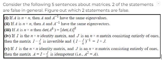 Consider the following 5 sentences about matrices. 2 of the statements
are false in general. Figure out which 2 statements are false.
1) If A is nx n, then 4 and A have the same eigenvalues.
(i) If A is nx n, then A and A! have the same eigenvectors.
(ii) If A is nxn then det(4*) = [det(4)]*
(iv) If I is the nx n identity matrix, and J is an n xn matrix consisting entirely of ones,
then the matrix I-! is invertible and (I-)1 = 1+J.
(v) If I is the nxn identity matrix, and J is an nx n matrix consisting entirely of ones,
then the matrix A=I- is idempotent (i.e., A A).

