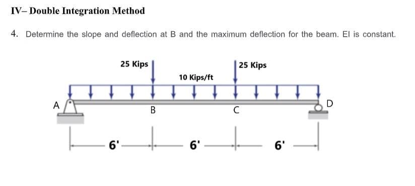 IV- Double Integration Method
4. Determine the slope and deflection at B and the maximum deflection for the beam. El is constant.
25 Kips
25 Kips
10 Kips/ft
A
D
В
6'
6'
6'
