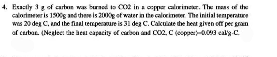 4. Exactly 3 g of carbon was burned to CO2 in a copper calorimeter. The mass of the
calorimeter is 1500g and there is 2000g of water in the calorimeter. The initial temperature
was 20 deg C, and the final temperature is 31 deg C. Calculate the heat given off per gram
of carbon. (Neglect the heat capacity of carbon and CO2, C (copper)=0.093 cal/g-C.
