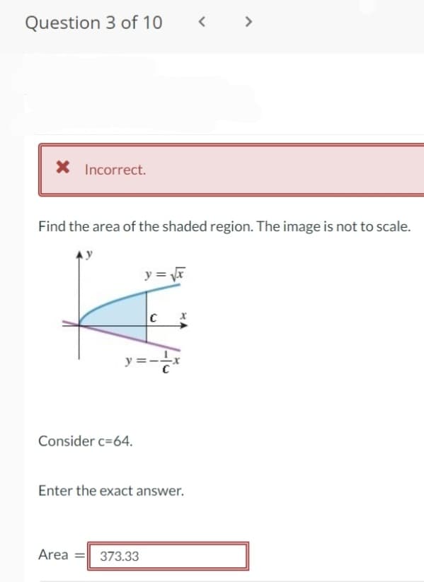 Question 3 of 10
>
X Incorrect.
Find the area of the shaded region. The image is not to scale.
y =
C
y =-
Consider c=64.
Enter the exact answer.
Area =
373.33
