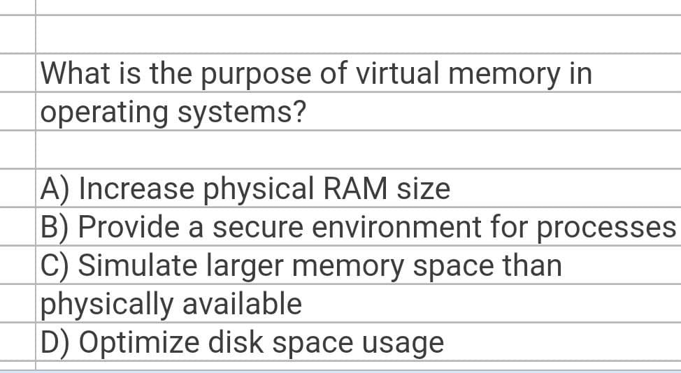 What is the purpose of virtual memory in
operating systems?
A) Increase physical RAM size
B) Provide a secure environment for processes
C) Simulate larger memory space than
physically available
D) Optimize disk space usage