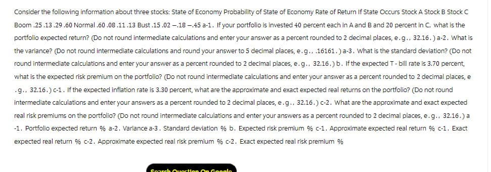 Consider the following information about three stocks: State of Economy Probability of State of Economy Rate of Return If State Occurs Stock A Stock B Stock C
Boom.25.13.29.60 Normal .60.08.11.13 Bust.15.02.18-.45 a-1. If your portfolio is invested 40 percent each in A and B and 20 percent in C, what is the
portfolio expected return? (Do not round intermediate calculations and enter your answer as a percent rounded to 2 decimal places, e.g., 32.16.) a-2. What is
the variance? (Do not round intermediate calculations and round your answer to 5 decimal places, e.g., .16161.) a-3. What is the standard deviation? (Do not
round intermediate calculations and enter your answer as a percent rounded to 2 decimal places, e.g., 32.16.) b. If the expected T-bill rate is 3.70 percent,
what is the expected risk premium on the portfolio? (Do not round intermediate calculations and enter your answer as a percent rounded to 2 decimal places, e
.g., 32.16.) c-1. If the expected inflation rate is 3.30 percent, what are the approximate and exact expected real returns on the portfolio? (Do not round
intermediate calculations and enter your answers as a percent rounded to 2 decimal places, e.g., 32.16.) c-2. What are the approximate and exact expected
real risk premiums on the portfolio? (Do not round intermediate calculations and enter your answers as a percent rounded to 2 decimal places, e.g., 32.16.) a
-1. Portfolio expected return % a-2. Variance a-3. Standard deviation % b. Expected risk premium % c-1. Approximate expected real return % c-1. Exact
expected real return % c-2. Approximate expected real risk premium % c-2. Exact expected real risk premium %
Courch Qunction On Canals