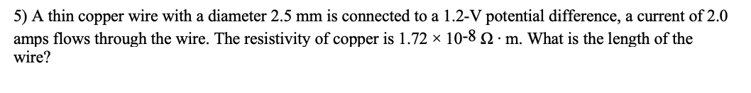 5) A thin copper wire with a diameter 2.5 mm is connected to a 1.2-V potential difference, a current of 2.0
amps flows through the wire. The resistivity of copper is 1.72 x 10-8 2 · m. What is the length of the
wire?
