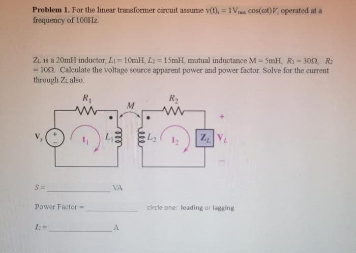Problem 1. For the linear transformer circuit assume v(t), = 1Vms cos(cot), operated at a
frequency of 100Hz.
Z₁ is a 20mH inductor, L₁= 10mH, L2= 15mH, mutual inductance M = 5mH, R₁ = 3052, R2
= 1092. Calculate the voltage source apparent power and power factor. Solve for the current
through Zi also.
R₁
S=
Power Factor=
I₂ =
L₁
ell
VA
M
4₂
R₂
www
1₂ ZL VL
circle one: leading or lagging