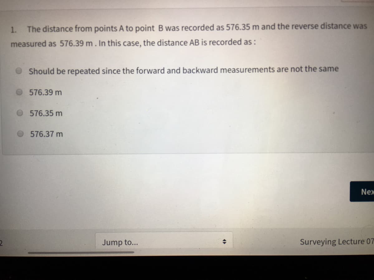 1.
The distance from points A to point B was recorded as 576.35 m and the reverse distance was
measured as 576.39 m. In this case, the distance AB is recorded as:
O Should be repeated since the forward and backward measurements are not the same
576.39 m
576.35 m
576.37 m
Nex
Jump to...
Surveying Lecture 07
