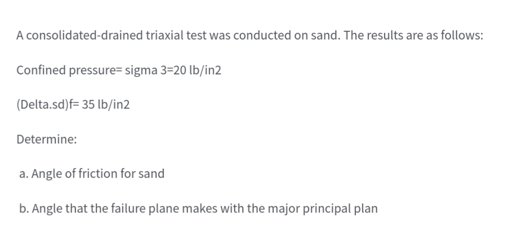 A consolidated-drained triaxial test was conducted on sand. The results are as follows:
Confined pressure= sigma 3=20 lb/in2
(Delta.sd)f= 35 lb/in2
Determine:
a. Angle of friction for sand
b. Angle that the failure plane makes with the major principal plan
