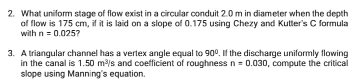 2. What uniform stage of flow exist in a circular conduit 2.0 m in diameter when the depth
of flow is 175 cm, if it is laid on a slope of 0.175 using Chezy and Kutter's C formula
with n = 0.025?
3. A triangular channel has a vertex angle equal to 90°. If the discharge uniformly flowing
in the canal is 1.50 m/s and coefficient of roughness n = 0.030, compute the critical
slope using Manning's equation.
