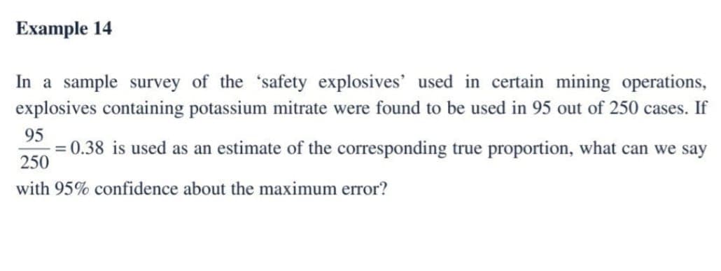 Example 14
In a sample survey of the safety explosives' used in certain mining operations,
explosives containing potassium mitrate were found to be used in 95 out of 250 cases. If
95
= 0.38 is used as an estimate of the corresponding true proportion, what can we say
250
with 95% confidence about the maximum error?