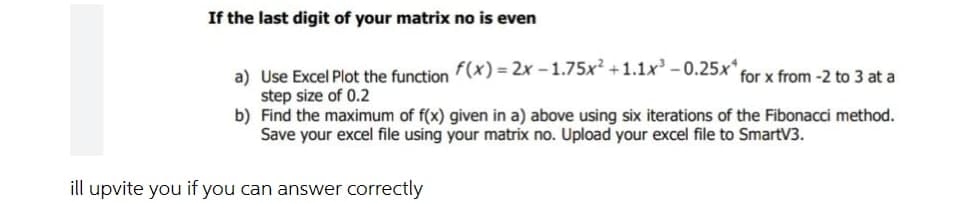 If the last digit of your matrix no is even
a) Use Excel Plot the function f(x)=2x-1.75x² +1.1x³ -0.25x
step size of 0.2
for x from -2 to 3 at a
b)
Find the maximum of f(x) given in a) above using six iterations of the Fibonacci method.
Save your excel file using your matrix no. Upload your excel file to SmartV3.
ill upvite you if you can answer correctly