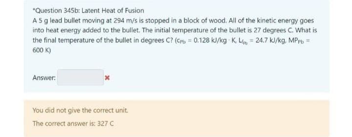 *Question 345b: Latent Heat of Fusion
A 5 g lead bullet moving at 294 m/s is stopped in a block of wood. All of the kinetic energy goes
into heat energy added to the bullet. The initial temperature of the bullet is 27 degrees C. What is
the final temperature of the bullet in degrees C? (CPb= 0.128 kJ/kg K, Lipt = 24.7 kJ/kg, MPpb=
600 K)
Answer:
X
You did not give the correct unit.
The correct answer is: 327 C