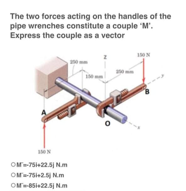 The two forces acting on the handles of the
pipe wrenches constitute a couple 'M'.
Express the couple as a vector
Z
150 N
250 mm
B
150 N
OM -75i+22.5j N.m
OM -75i+2.5j N.m
OM -85i+22.5j N.m
150 mm
250 mm