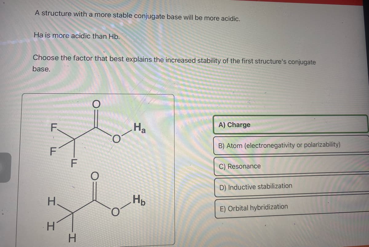 A structure with a more stable conjugate base will be more acidic.
Ha is more acidic than Hb.
Choose the factor that best explains the increased stability of the first structure's conjugate
base.
F.
1
F
H.
H
-FL
H
Ha
H₂
A) Charge
B) Atom (electronegativity or polarizability)
C) Resonance
D) Inductive stabilization
E) Orbital hybridization