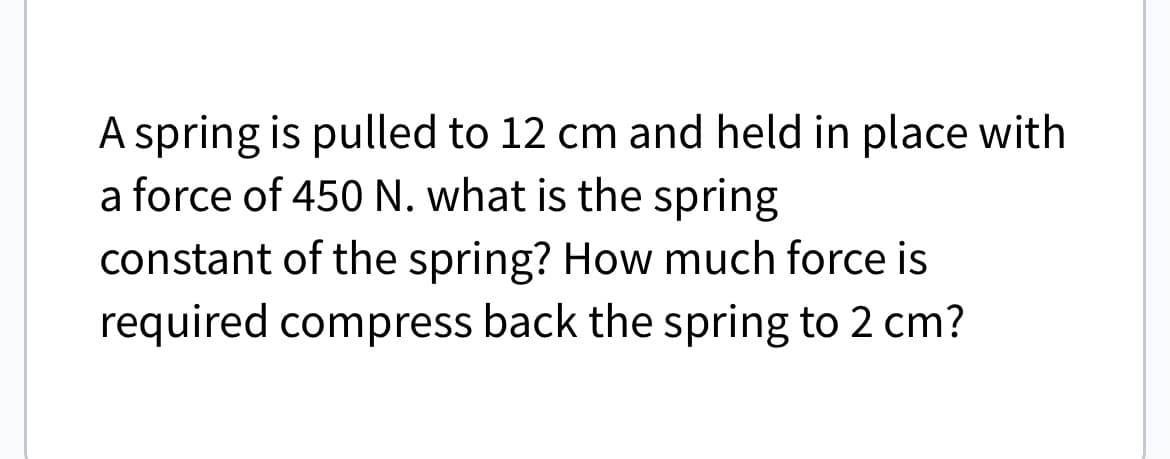 A spring is pulled to 12 cm and held in place with
a force of 450 N. what is the spring
constant of the spring? How much force is
required compress back the spring to 2 cm?