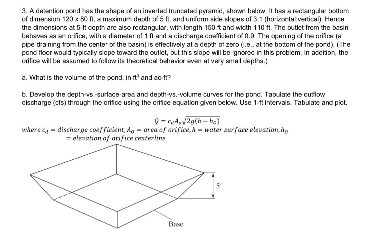 3. A detention pond has the shape of an inverted truncated pyramid, shown below. It has a rectangular bottom
of dimension 120 x 80 ft, a maximum depth of 5 ft, and uniform side slopes of 3:1 (horizontal:vertical). Hence
the dimensions at 5-ft depth are also rectangular, with length 150 ft and width 110 ft. The outlet from the basin
behaves as an orifice, with a diameter of 1 ft and a discharge coefficient of 0.9. The opening of the orifice (a
pipe draining from the center of the basin) is effectively at a depth of zero (i.e., at the bottom of the pond). (The
pond floor would typically slope toward the outlet, but this slope will be ignored in this problem. In addition, the
orifice will be assumed to follow its theoretical behavior even at very small depths.)
a. What is the volume of the pond, in ft³ and ac-ft?
b. Develop the depth-vs.-surface-area and depth-vs.-volume curves for the pond. Tabulate the outflow
discharge (cfs) through the orifice using the orifice equation given below. Use 1-ft intervals. Tabulate and plot.
Q=CaAo√2g(h-ho)
where ca = discharge coefficient, Ao = area of orifice, h = water surface elevation, ho
= elevation of orifice centerline
Base
5'