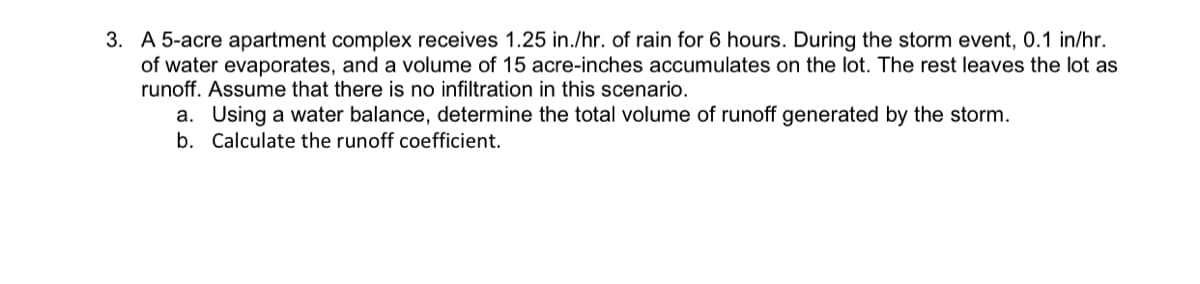 3. A 5-acre apartment complex receives 1.25 in./hr. of rain for 6 hours. During the storm event, 0.1 in/hr.
of water evaporates, and a volume of 15 acre-inches accumulates on the lot. The rest leaves the lot as
runoff. Assume that there is no infiltration in this scenario.
a. Using a water balance, determine the total volume of runoff generated by the storm.
b. Calculate the runoff coefficient.