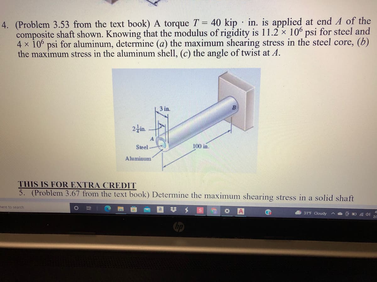 4. (Problem 3.53 from the text book) A torque T = 40 kip · in. is applied at end A of the
composite shaft shown. Knowing that the modulus of rigidity is 11.2 x 106 psi for steel and
4 x 10 psi for aluminum, determine (a) the maximum shearing stress in the steel core, (b)
the maximum stress in the aluminum shell, (c) the angle of twist at A.
3 in.
24in.
A
Steel
100 in.
Aluminum
THIS IS FOR EXTRA CREDIT
5. (Problem 3.67 from the text book) Determine the maximum shearing stress in a solid shaft
here to search
A 31°F Cloudy
