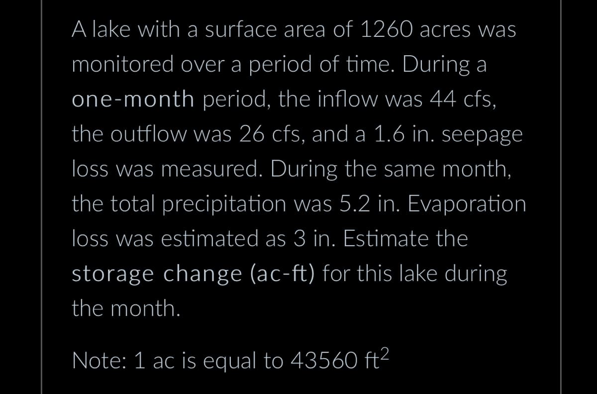 A lake with a surface area of 1260 acres was
monitored over a period of time. During a
one-month period, the inflow was 44 cfs,
the outflow was 26 cfs, and a 1.6 in. seepage
loss was measured. During the same month,
the total precipitation was 5.2 in. Evaporation
loss was estimated as 3 in. Estimate the
storage change (ac-ft) for this lake during
the month.
Note: 1 ac is equal to 43560 ft²