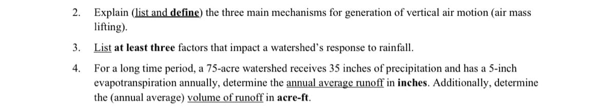 2. Explain (list and define) the three main mechanisms for generation of vertical air motion (air mass
lifting).
3.
4.
List at least three factors that impact a watershed's response to rainfall.
For a long time period, a 75-acre watershed receives 35 inches of precipitation and has a 5-inch
evapotranspiration annually, determine the annual average runoff in inches. Additionally, determine
the (annual average) volume of runoff in acre-ft.