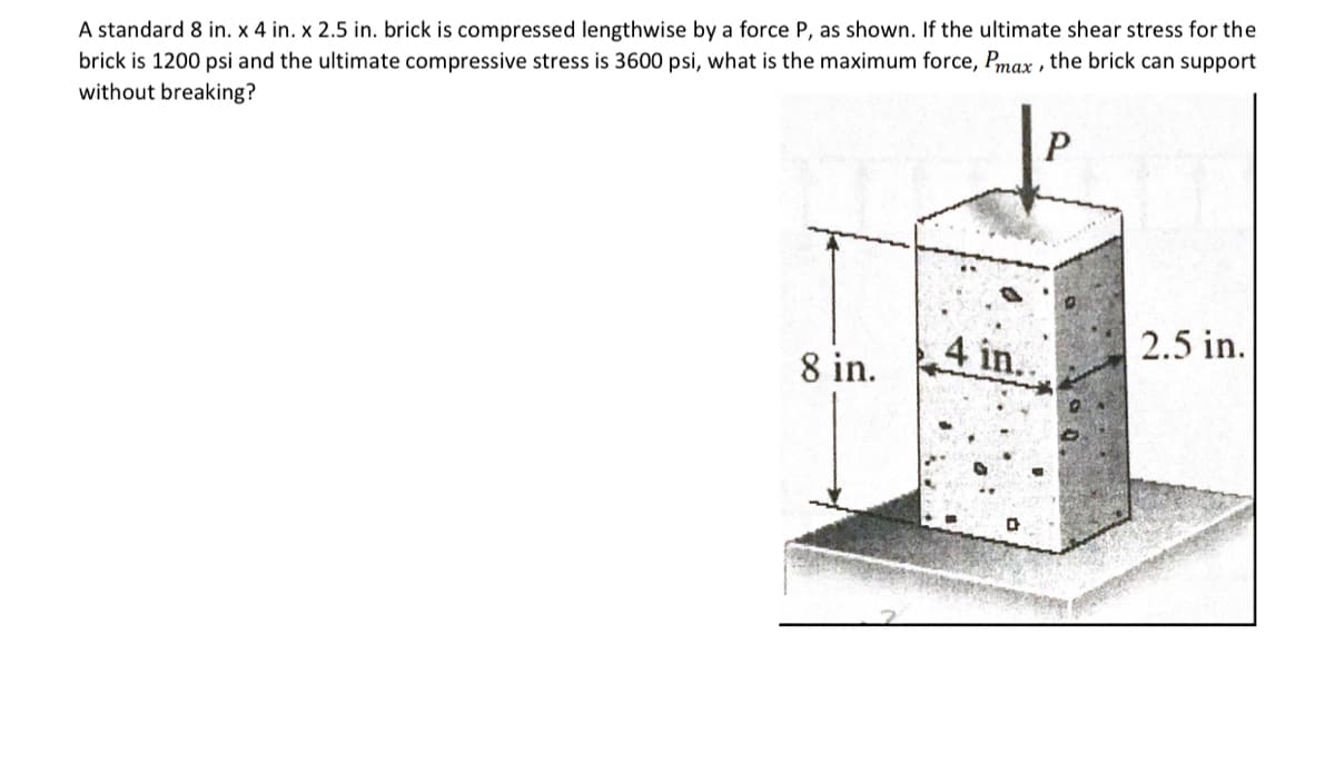 A standard 8 in. x 4 in. x 2.5 in. brick is compressed lengthwise by a force P, as shown. If the ultimate shear stress for the
brick is 1200 psi and the ultimate compressive stress is 3600 psi, what is the maximum force, Pmax, the brick can support
without breaking?
8 in.
4 in.
a
P
2.5 in.
