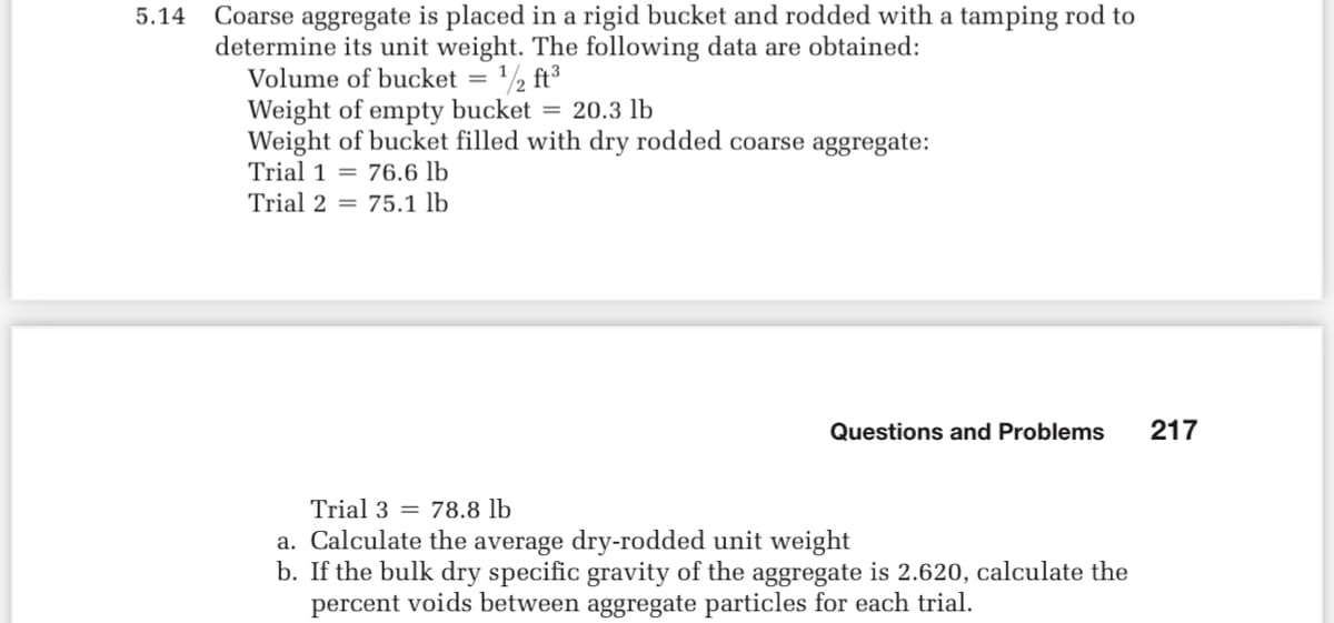 5.14
Coarse aggregate is placed in a rigid bucket and rodded with a tamping rod to
determine its unit weight. The following data are obtained:
Volume of bucket = ¹/2 ft³
Weight of empty bucket = 20.3 lb
Weight of bucket filled with dry rodded coarse aggregate:
Trial 176.6 lb
Trial 275.1 lb
Questions and Problems 217
Trial 3 78.8 lb
a. Calculate the average dry-rodded unit weight
b. If the bulk dry specific gravity of the aggregate is 2.620, calculate the
percent voids between aggregate particles for each trial.