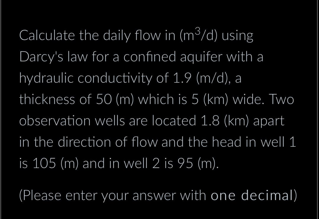 Calculate the daily flow in (m³/d) using
Darcy's law for a confined aquifer with a
hydraulic conductivity of 1.9 (m/d), a
thickness of 50 (m) which is 5 (km) wide. Two
observation wells are located 1.8 (km) apart
in the direction of flow and the head in well 1
is 105 (m) and in well 2 is 95 (m).
(Please enter your answer with one decimal)