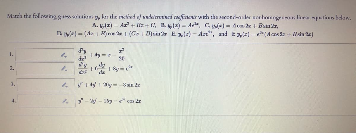 Match the following guess
for the method of undetermined coefficients with the second-order nonhomogeneous linear equations below.
A. y,(1) = Ar² + Bx + C, B. y,(r) = Ae2", C. yp(r) = A cos 2x + Bsin 2z,
solutions
Yp
D. y,(z) = (Ar + B) cos 2x + (Cr +D) sin 2x E. y,(x) = Are", and E yp(r) = e3"(A cos 2r + Bsin 2r)
d'y
+4y = 1 –
da?
1.
20
dy
+ 6
dz2
dy
2.
+ 8y = e2z
dr
3.
y" + 4y + 20y = -3 sin 2x
4.
y" – 2y – 15y = e cos 2x
