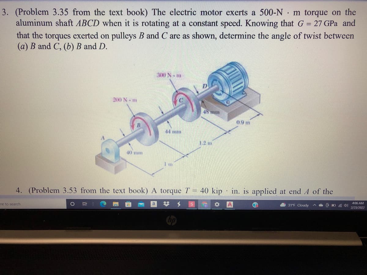 3. (Problem 3.35 from the text book) The electric motor exerts a 500-N · m torque on the
aluminum shaft ABCD when it is rotating at a constant speed. Knowing that G = 27 GPa and
that the torques exerted on pulleys B and C are as shown, determine the angle of twist between
(a) B and C, (b) B and D.
300 N-m
N 00
48 m
0.9 m
12 m
40 m
4. (Problem 3.53 from the text book) A torque T = 40 kip in. is applied at end A of the
4:06 AM
31°F Cloudy A
2/23/2022
ere to search
