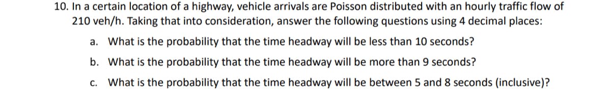10. In a certain location of a highway, vehicle arrivals are Poisson distributed with an hourly traffic flow of
210 veh/h. Taking that into consideration, answer the following questions using 4 decimal places:
a. What is the probability that the time headway will be less than 10 seconds?
b. What is the probability that the time headway will be more than 9 seconds?
c. What is the probability that the time headway will be between 5 and 8 seconds (inclusive)?