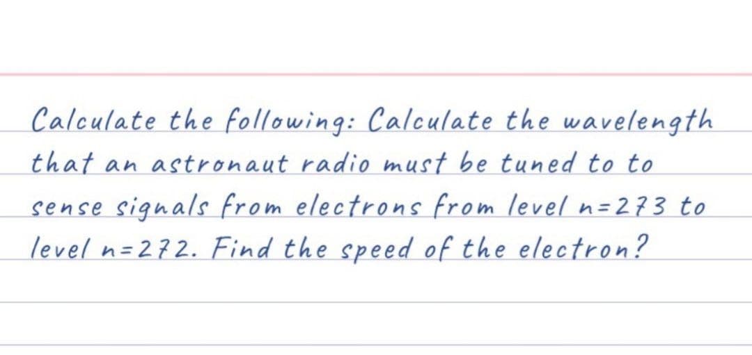 Calculate the following: Calculate the wavelength
that an astronaut radio must be tuned to to
sense signals from electrons from level n=273 to
level n=272. Find the speed of the electron?
