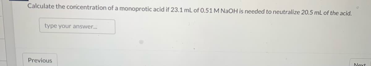 Calculate the concentration of a monoprotic acid if 23.1 mL of 0,51 M NaOH is needed to neutralize 20.5 mL of the acid.
type your answer.
Previous
Next
