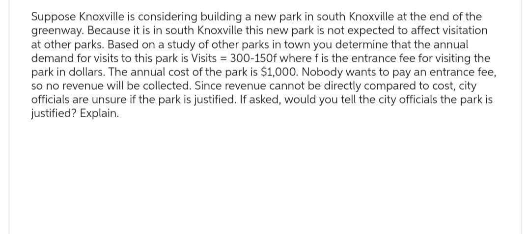 Suppose Knoxville is considering building a new park in south Knoxville at the end of the
greenway. Because it is in south Knoxville this new park is not expected to affect visitation
at other parks. Based on a study of other parks in town you determine that the annual
demand for visits to this park is Visits = 300-150f where f is the entrance fee for visiting the
park in dollars. The annual cost of the park is $1,000. Nobody wants to pay an entrance fee,
so no revenue will be collected. Since revenue cannot be directly compared to cost, city
officials are unsure if the park is justified. If asked, would you tell the city officials the park is
justified? Explain.