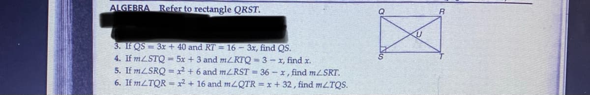 ALGEBRA
Refer to rectangle QRST.
3. If QS = 3x + 40 and RT = 16 - 3x, find QS.
4. If MLSTQ = 5x + 3 and mZRTQ = 3 – x, find x.
5. If MLSRQ = x² + 6 and MZRST = 36 –-x, find mLSRT.
6. If mZTQR = x2 + 16 and MLQTR = x + 32, find mLTQS.
