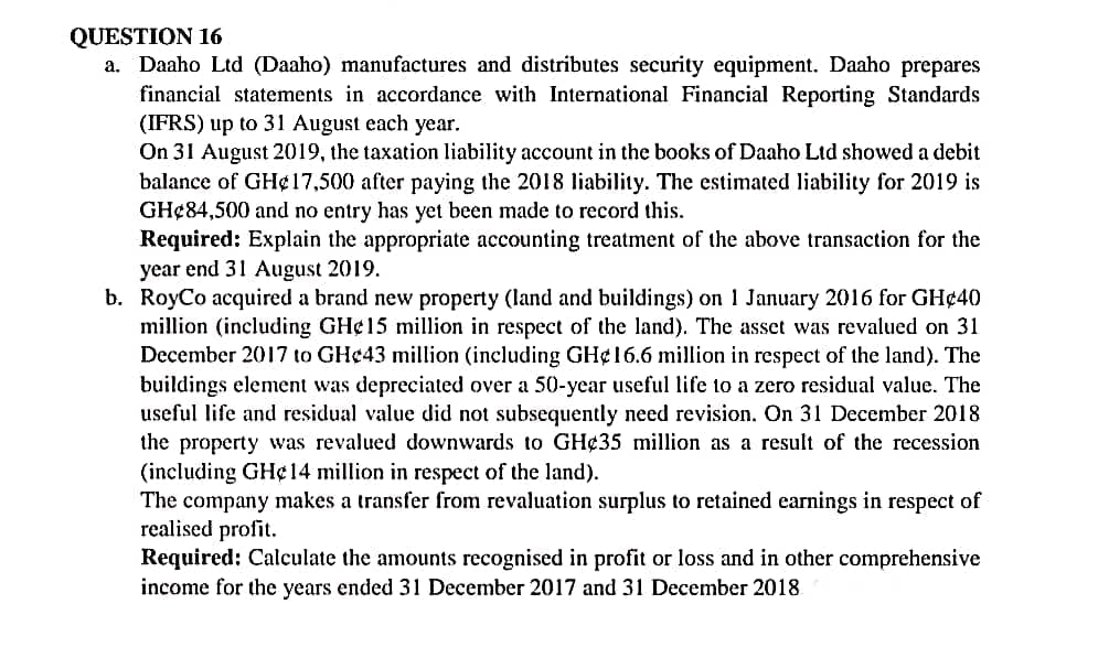 QUESTION 16
a. Daaho Ltd (Daaho) manufactures and distributes security equipment. Daaho prepares
financial statements in accordance with International Financial Reporting Standards
(IFRS) up to 31 August each year.
On 31 August 2019, the taxation liability account in the books of Daaho Ltd showed a debit
balance of GH¢17,500 after paying the 2018 liability. The estimated liability for 2019 is
GH¢84,500 and no entry has yet been made to record this.
Required: Explain the appropriate accounting treatment of the above transaction for the
year end 31 August 2019.
b. RoyCo acquired a brand new property (land and buildings) on 1 January 2016 for GH¢40
million (including GH¢15 million in respect of the land). The asset was revalued on 31
December 2017 to GH¢43 million (including GH¢16.6 million in respect of the land). The
buildings element was depreciated over a 50-year useful life to a zero residual value. The
useful life and residual value did not subsequently need revision. On 31 December 2018
the property was revalued downwards to GH¢35 million as a result of the recession
(including GH¢14 million in respect of the land).
The company makes a transfer from revaluation surplus to retained earnings in respect of
realised profit.
Required: Calculate the amounts recognised in profit or loss and in other comprehensive
income for the years ended 31 December 2017 and 31 December 2018

