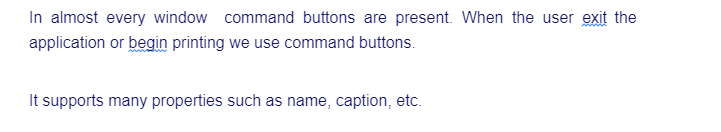 In almost every window command buttons are present. When the user exit the
application or begin printing we use command buttons.
It supports many properties such as name, caption, etc.