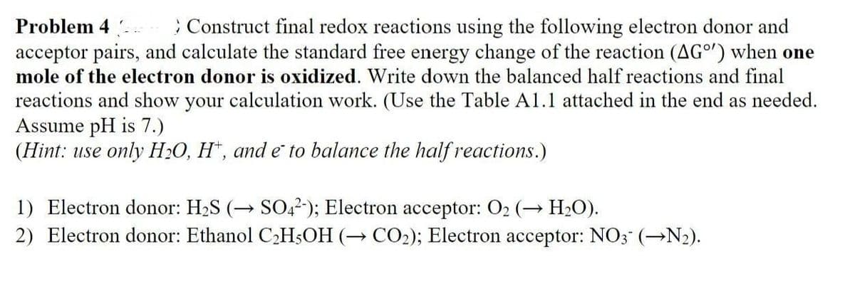 Problem 4
Construct final redox reactions using the following electron donor and
acceptor pairs, and calculate the standard free energy change of the reaction (AG°') when one
mole of the electron donor is oxidized. Write down the balanced half reactions and final
reactions and show your calculation work. (Use the Table A1.1 attached in the end as needed.
Assume pH is 7.)
(Hint: use only H₂O, H, and e to balance the half reactions.)
1) Electron donor: H₂S (→ SO42-); Electron acceptor: O₂ (→ H₂O).
2) Electron donor: Ethanol C₂H5OH (→ CO₂); Electron acceptor: NO3- (→N₂).